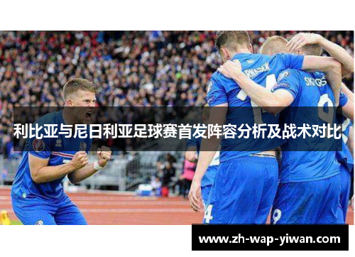 利比亚与尼日利亚足球赛首发阵容分析及战术对比